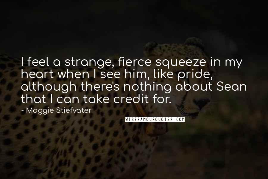 Maggie Stiefvater Quotes: I feel a strange, fierce squeeze in my heart when I see him, like pride, although there's nothing about Sean that I can take credit for.