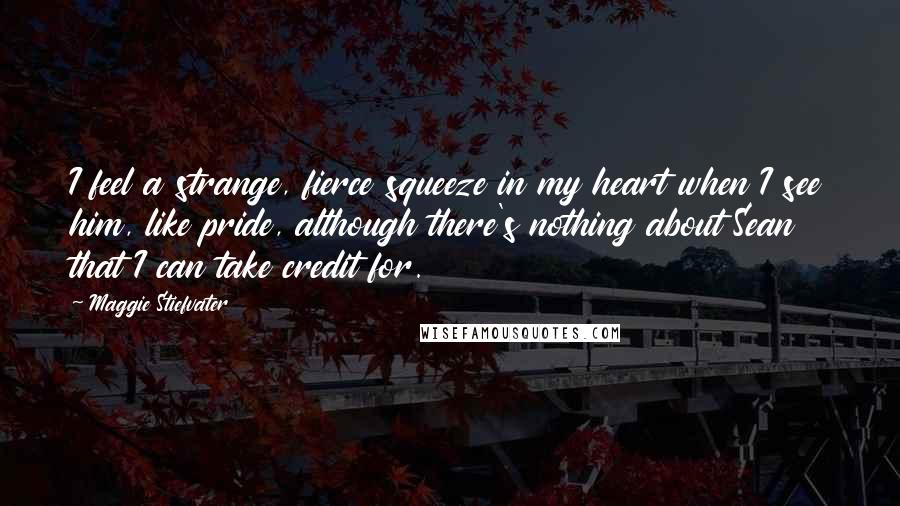 Maggie Stiefvater Quotes: I feel a strange, fierce squeeze in my heart when I see him, like pride, although there's nothing about Sean that I can take credit for.