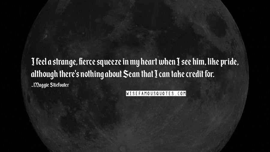 Maggie Stiefvater Quotes: I feel a strange, fierce squeeze in my heart when I see him, like pride, although there's nothing about Sean that I can take credit for.