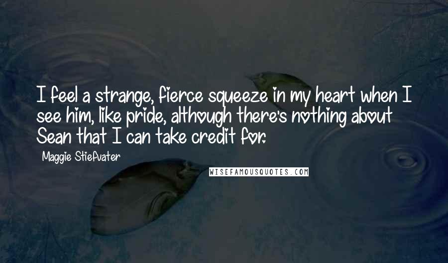 Maggie Stiefvater Quotes: I feel a strange, fierce squeeze in my heart when I see him, like pride, although there's nothing about Sean that I can take credit for.