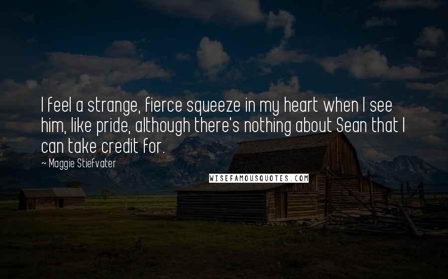 Maggie Stiefvater Quotes: I feel a strange, fierce squeeze in my heart when I see him, like pride, although there's nothing about Sean that I can take credit for.