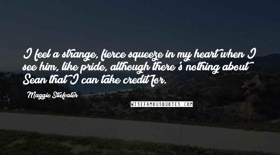 Maggie Stiefvater Quotes: I feel a strange, fierce squeeze in my heart when I see him, like pride, although there's nothing about Sean that I can take credit for.