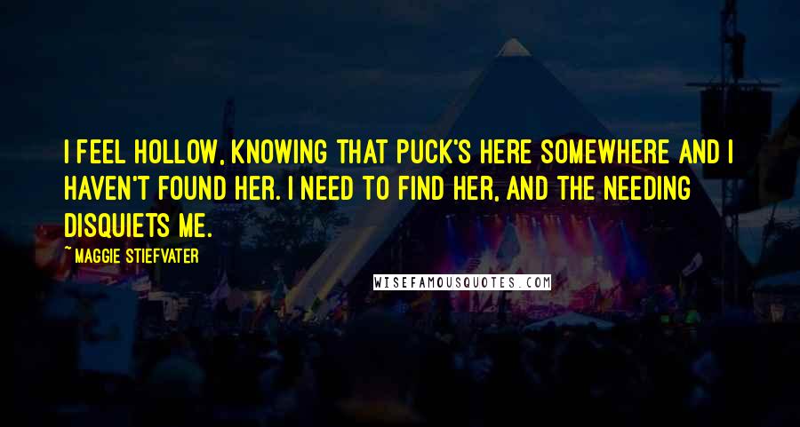 Maggie Stiefvater Quotes: I feel hollow, knowing that Puck's here somewhere and I haven't found her. I need to find her, and the needing disquiets me.