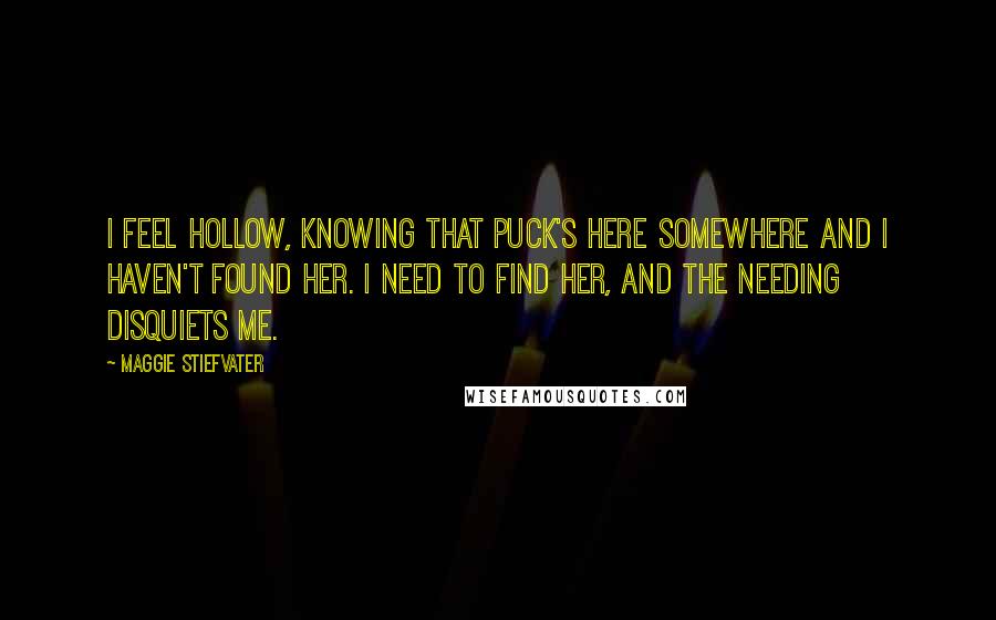 Maggie Stiefvater Quotes: I feel hollow, knowing that Puck's here somewhere and I haven't found her. I need to find her, and the needing disquiets me.