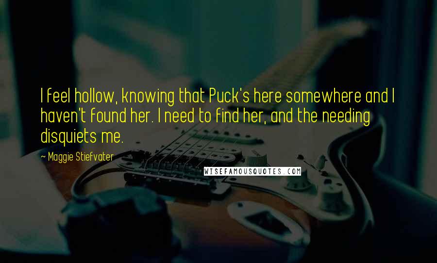 Maggie Stiefvater Quotes: I feel hollow, knowing that Puck's here somewhere and I haven't found her. I need to find her, and the needing disquiets me.