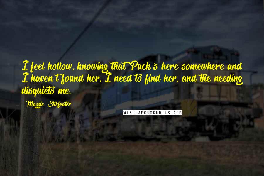 Maggie Stiefvater Quotes: I feel hollow, knowing that Puck's here somewhere and I haven't found her. I need to find her, and the needing disquiets me.