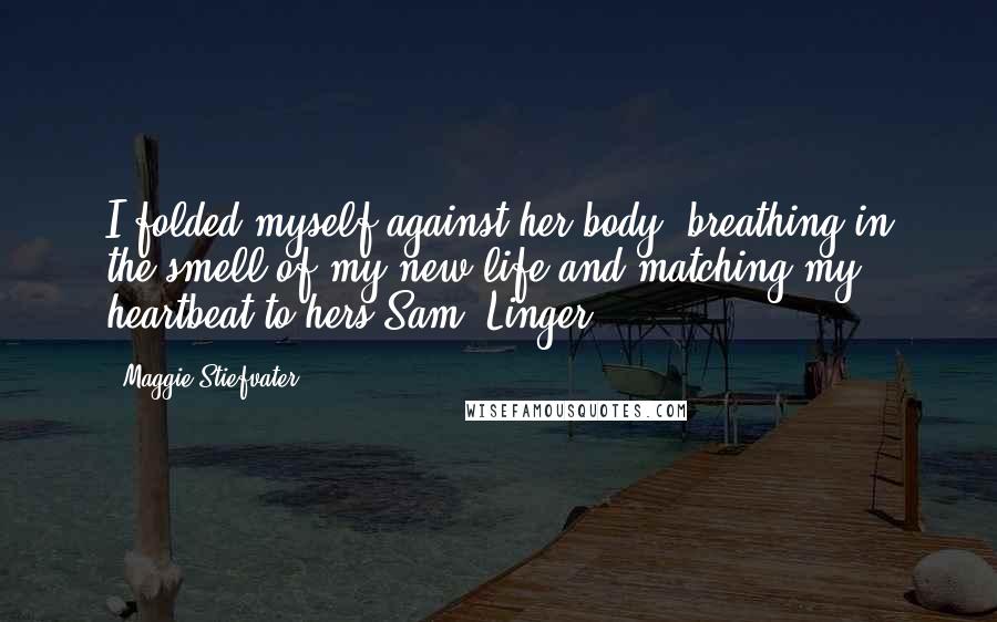 Maggie Stiefvater Quotes: I folded myself against her body, breathing in the smell of my new life and matching my heartbeat to hers Sam, Linger