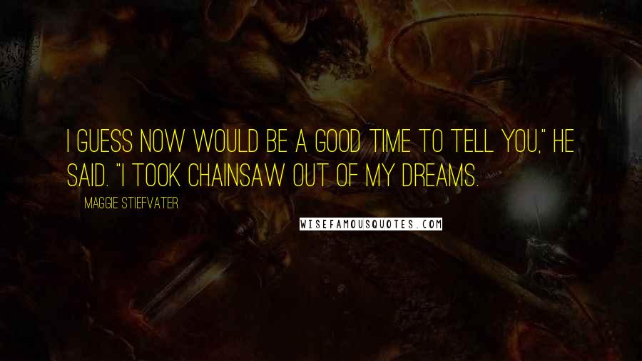 Maggie Stiefvater Quotes: I guess now would be a good time to tell you," He said. "I took Chainsaw out of my dreams.