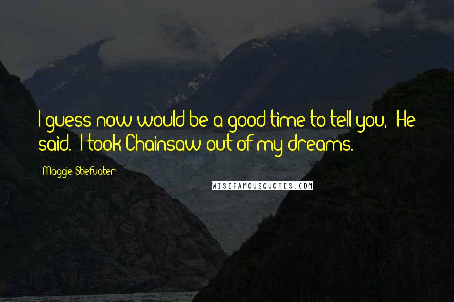 Maggie Stiefvater Quotes: I guess now would be a good time to tell you," He said. "I took Chainsaw out of my dreams.