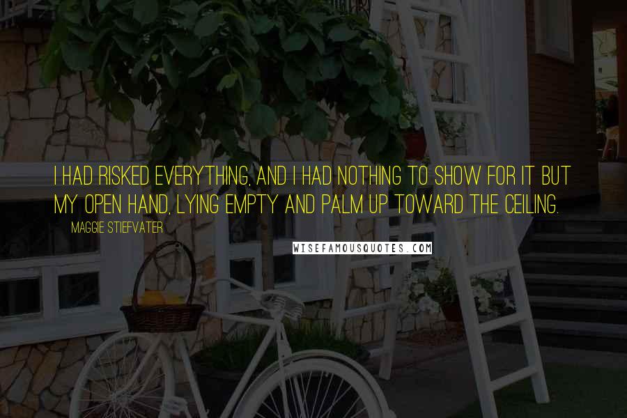 Maggie Stiefvater Quotes: I had risked everything, and I had nothing to show for it but my open hand, lying empty and palm up toward the ceiling.