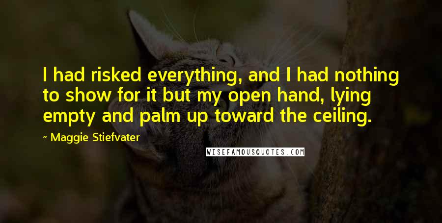 Maggie Stiefvater Quotes: I had risked everything, and I had nothing to show for it but my open hand, lying empty and palm up toward the ceiling.