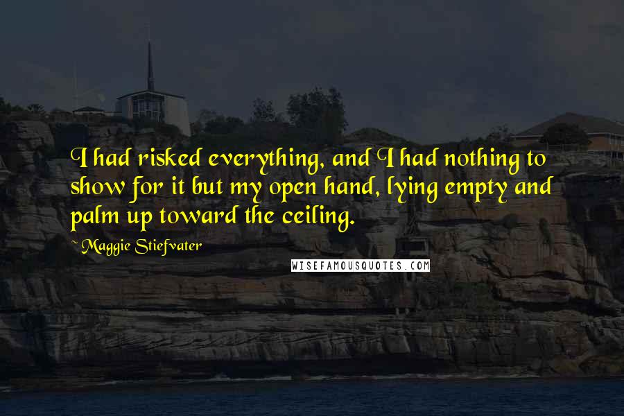 Maggie Stiefvater Quotes: I had risked everything, and I had nothing to show for it but my open hand, lying empty and palm up toward the ceiling.