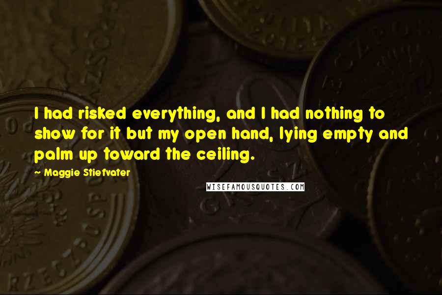 Maggie Stiefvater Quotes: I had risked everything, and I had nothing to show for it but my open hand, lying empty and palm up toward the ceiling.