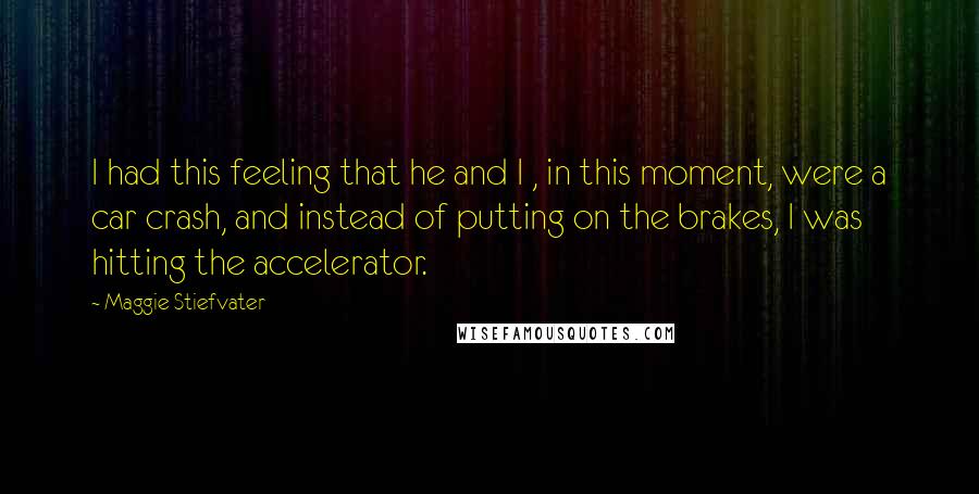 Maggie Stiefvater Quotes: I had this feeling that he and I , in this moment, were a car crash, and instead of putting on the brakes, I was hitting the accelerator.