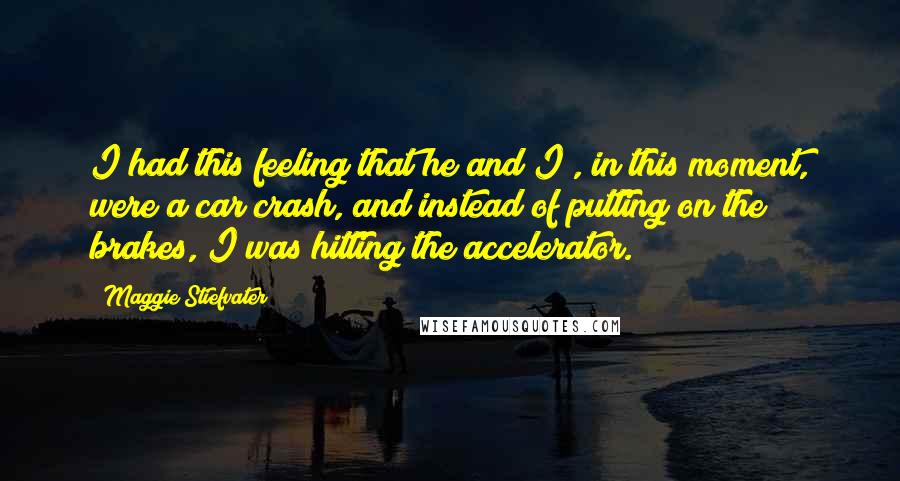 Maggie Stiefvater Quotes: I had this feeling that he and I , in this moment, were a car crash, and instead of putting on the brakes, I was hitting the accelerator.