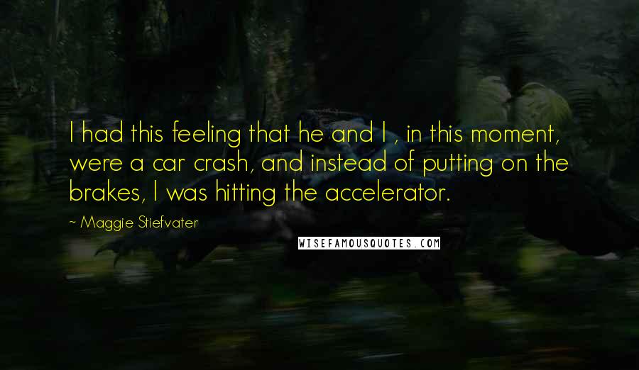 Maggie Stiefvater Quotes: I had this feeling that he and I , in this moment, were a car crash, and instead of putting on the brakes, I was hitting the accelerator.