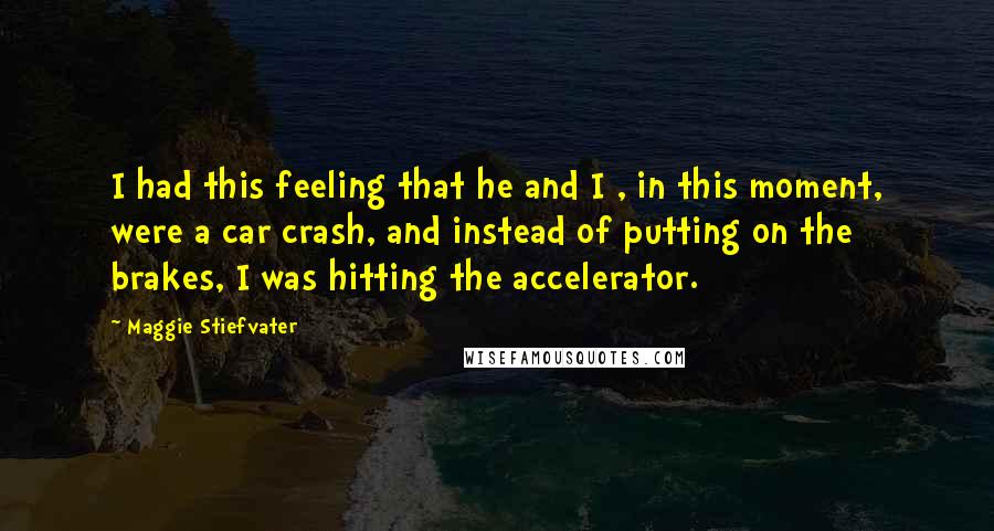 Maggie Stiefvater Quotes: I had this feeling that he and I , in this moment, were a car crash, and instead of putting on the brakes, I was hitting the accelerator.