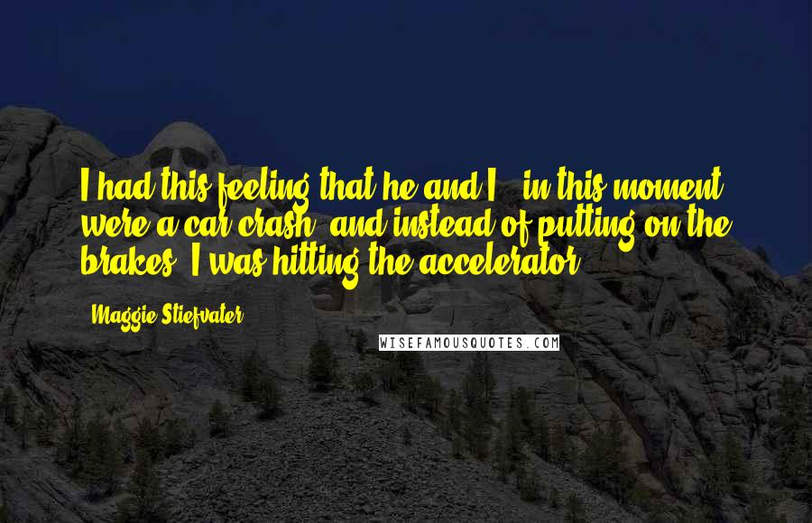 Maggie Stiefvater Quotes: I had this feeling that he and I , in this moment, were a car crash, and instead of putting on the brakes, I was hitting the accelerator.