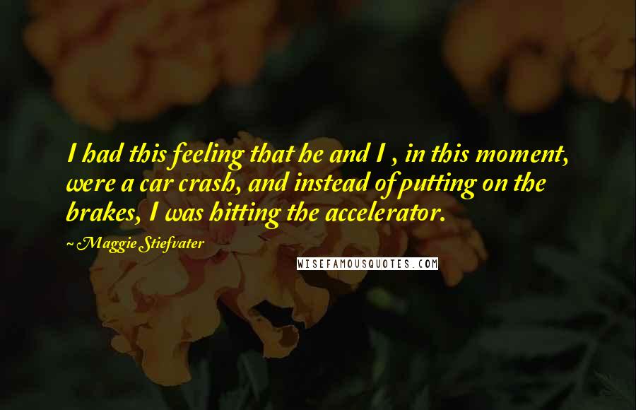 Maggie Stiefvater Quotes: I had this feeling that he and I , in this moment, were a car crash, and instead of putting on the brakes, I was hitting the accelerator.