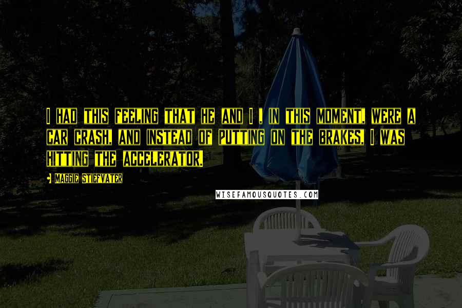 Maggie Stiefvater Quotes: I had this feeling that he and I , in this moment, were a car crash, and instead of putting on the brakes, I was hitting the accelerator.