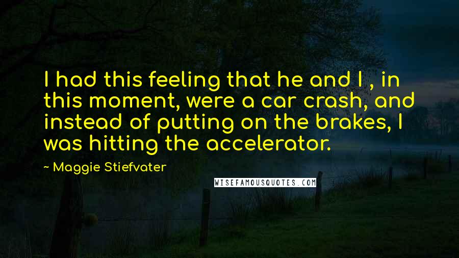 Maggie Stiefvater Quotes: I had this feeling that he and I , in this moment, were a car crash, and instead of putting on the brakes, I was hitting the accelerator.