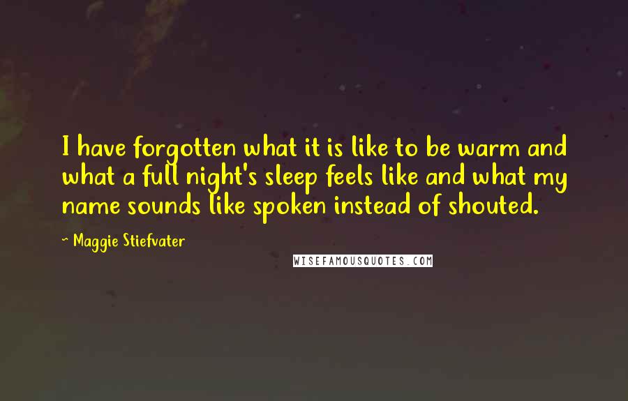 Maggie Stiefvater Quotes: I have forgotten what it is like to be warm and what a full night's sleep feels like and what my name sounds like spoken instead of shouted.