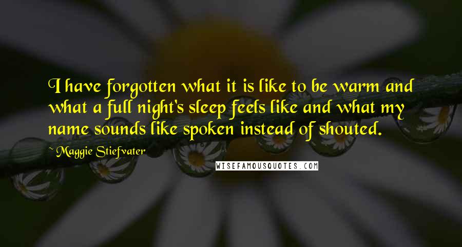 Maggie Stiefvater Quotes: I have forgotten what it is like to be warm and what a full night's sleep feels like and what my name sounds like spoken instead of shouted.