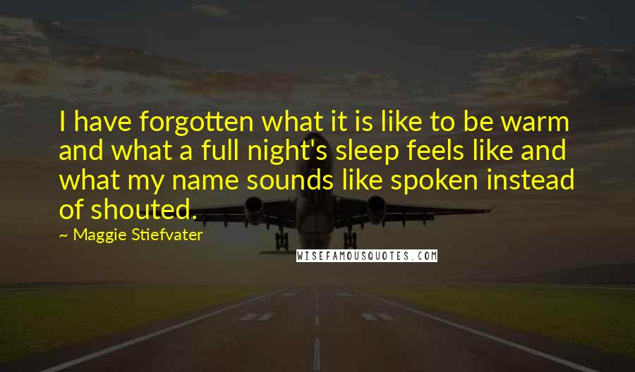 Maggie Stiefvater Quotes: I have forgotten what it is like to be warm and what a full night's sleep feels like and what my name sounds like spoken instead of shouted.