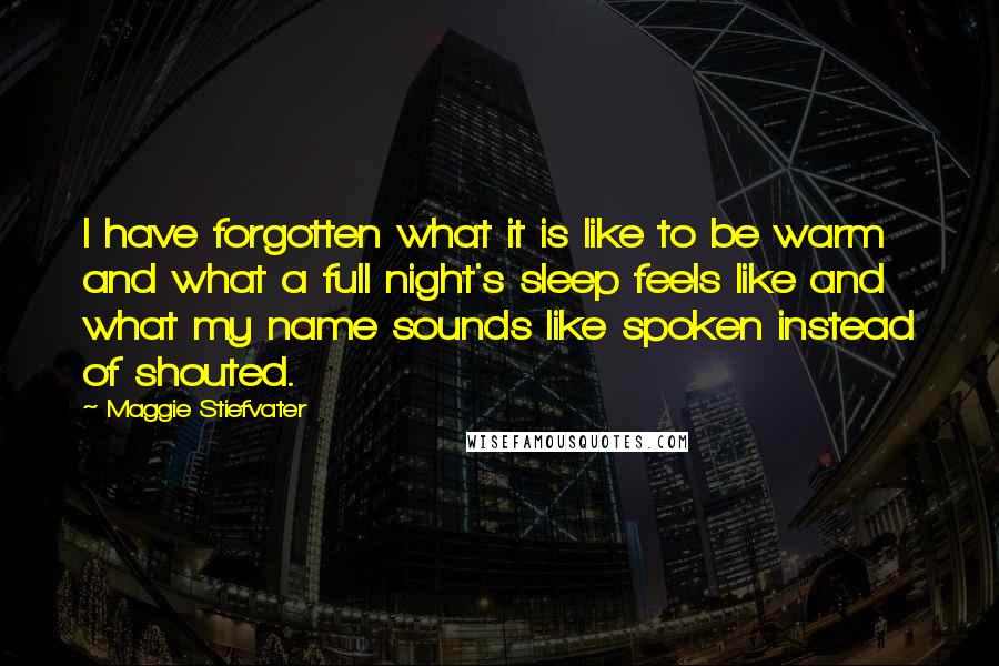 Maggie Stiefvater Quotes: I have forgotten what it is like to be warm and what a full night's sleep feels like and what my name sounds like spoken instead of shouted.