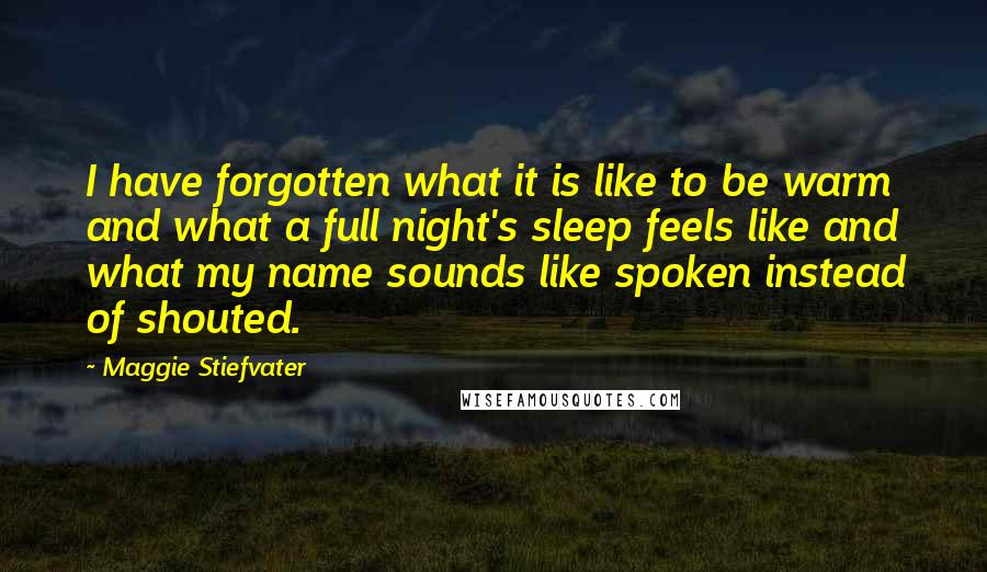 Maggie Stiefvater Quotes: I have forgotten what it is like to be warm and what a full night's sleep feels like and what my name sounds like spoken instead of shouted.