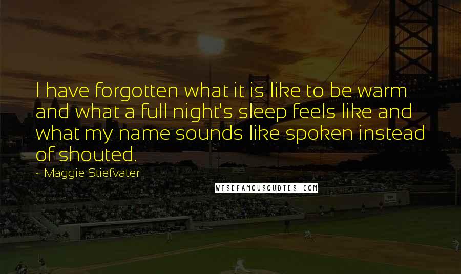 Maggie Stiefvater Quotes: I have forgotten what it is like to be warm and what a full night's sleep feels like and what my name sounds like spoken instead of shouted.