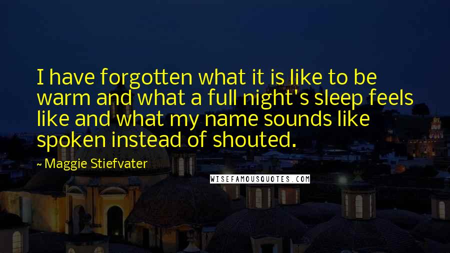 Maggie Stiefvater Quotes: I have forgotten what it is like to be warm and what a full night's sleep feels like and what my name sounds like spoken instead of shouted.