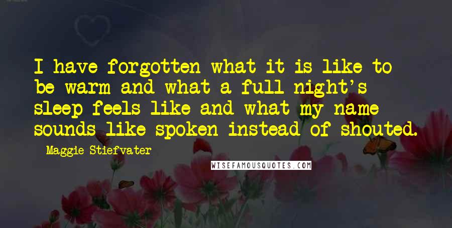 Maggie Stiefvater Quotes: I have forgotten what it is like to be warm and what a full night's sleep feels like and what my name sounds like spoken instead of shouted.