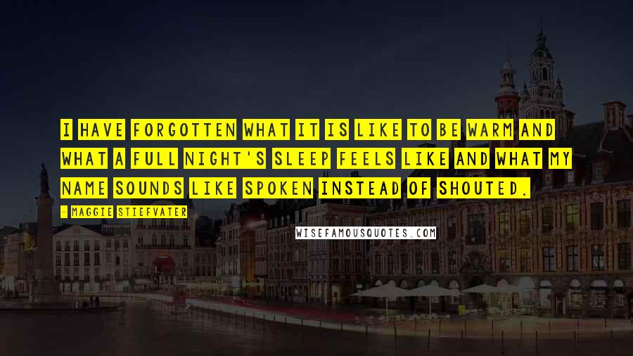 Maggie Stiefvater Quotes: I have forgotten what it is like to be warm and what a full night's sleep feels like and what my name sounds like spoken instead of shouted.