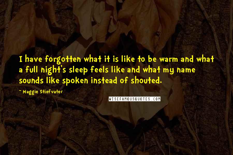 Maggie Stiefvater Quotes: I have forgotten what it is like to be warm and what a full night's sleep feels like and what my name sounds like spoken instead of shouted.