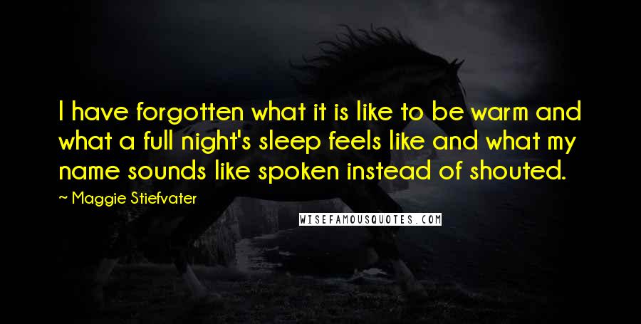 Maggie Stiefvater Quotes: I have forgotten what it is like to be warm and what a full night's sleep feels like and what my name sounds like spoken instead of shouted.