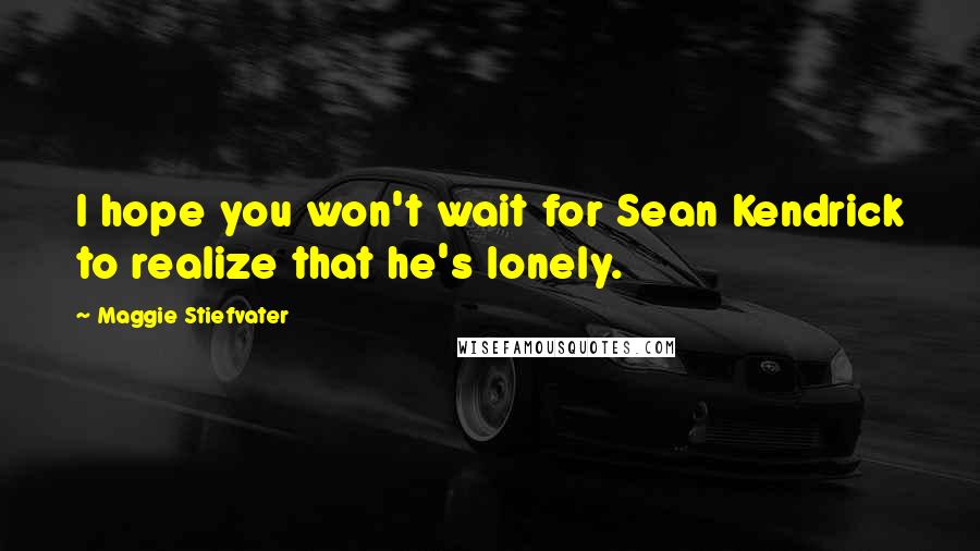 Maggie Stiefvater Quotes: I hope you won't wait for Sean Kendrick to realize that he's lonely.