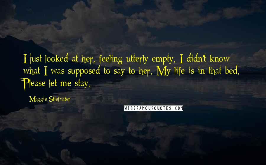 Maggie Stiefvater Quotes: I just looked at her, feeling utterly empty. I didn't know what I was supposed to say to her. My life is in that bed. Please let me stay.