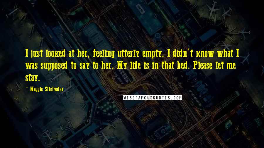 Maggie Stiefvater Quotes: I just looked at her, feeling utterly empty. I didn't know what I was supposed to say to her. My life is in that bed. Please let me stay.