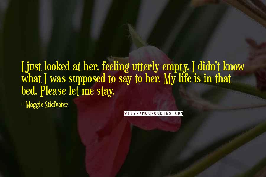 Maggie Stiefvater Quotes: I just looked at her, feeling utterly empty. I didn't know what I was supposed to say to her. My life is in that bed. Please let me stay.