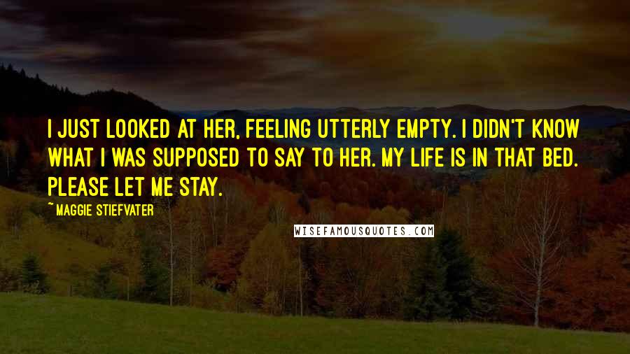 Maggie Stiefvater Quotes: I just looked at her, feeling utterly empty. I didn't know what I was supposed to say to her. My life is in that bed. Please let me stay.