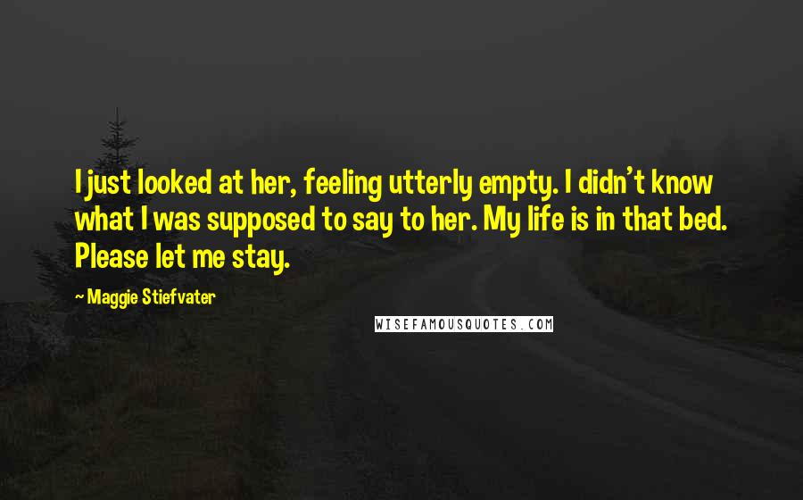 Maggie Stiefvater Quotes: I just looked at her, feeling utterly empty. I didn't know what I was supposed to say to her. My life is in that bed. Please let me stay.