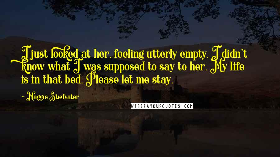 Maggie Stiefvater Quotes: I just looked at her, feeling utterly empty. I didn't know what I was supposed to say to her. My life is in that bed. Please let me stay.