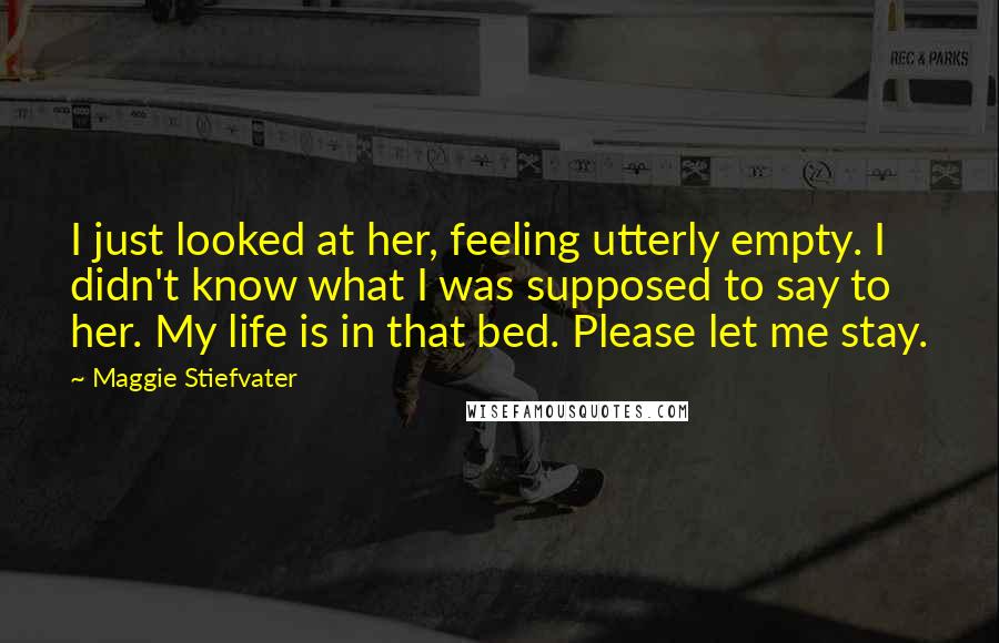 Maggie Stiefvater Quotes: I just looked at her, feeling utterly empty. I didn't know what I was supposed to say to her. My life is in that bed. Please let me stay.