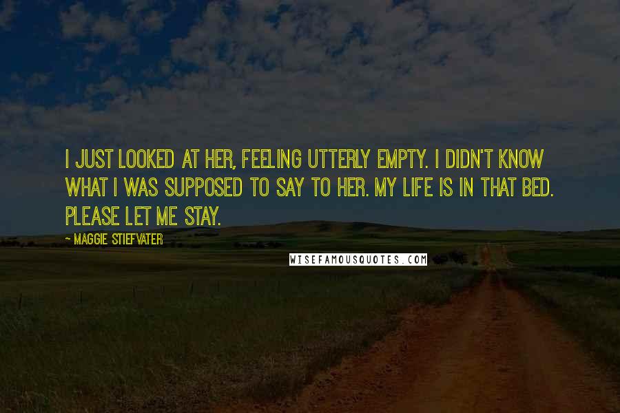 Maggie Stiefvater Quotes: I just looked at her, feeling utterly empty. I didn't know what I was supposed to say to her. My life is in that bed. Please let me stay.