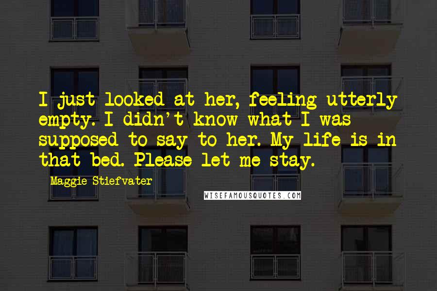 Maggie Stiefvater Quotes: I just looked at her, feeling utterly empty. I didn't know what I was supposed to say to her. My life is in that bed. Please let me stay.