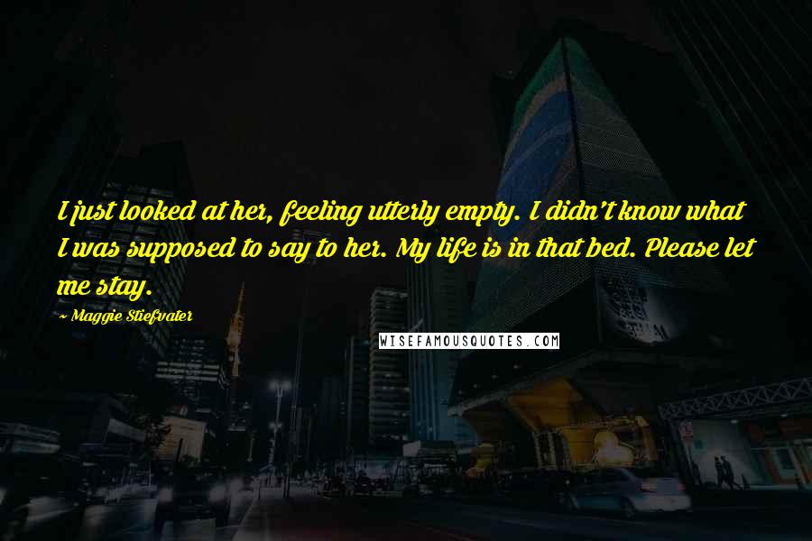 Maggie Stiefvater Quotes: I just looked at her, feeling utterly empty. I didn't know what I was supposed to say to her. My life is in that bed. Please let me stay.