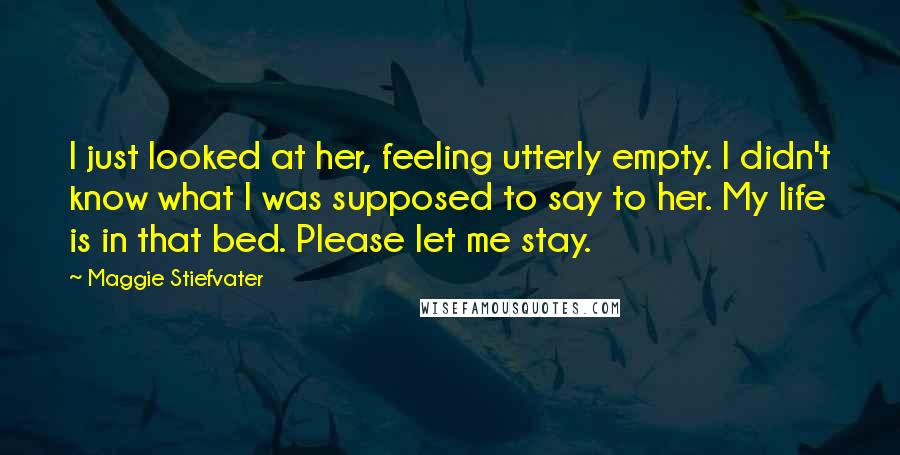 Maggie Stiefvater Quotes: I just looked at her, feeling utterly empty. I didn't know what I was supposed to say to her. My life is in that bed. Please let me stay.