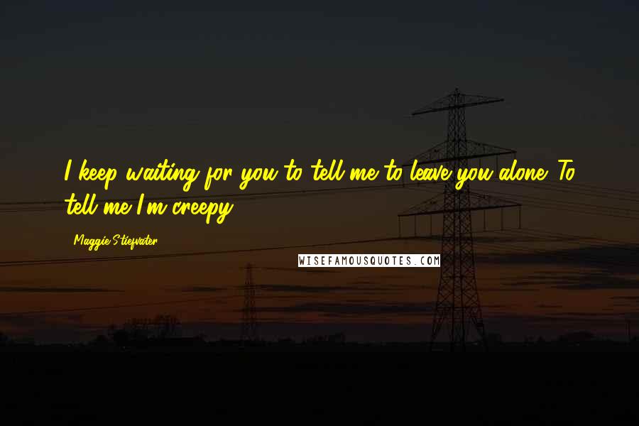 Maggie Stiefvater Quotes: I keep waiting for you to tell me to leave you alone. To tell me I'm creepy.