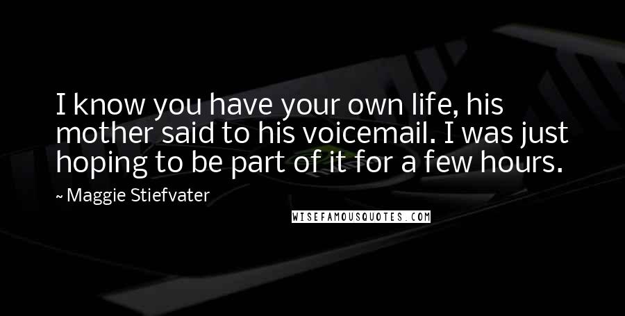 Maggie Stiefvater Quotes: I know you have your own life, his mother said to his voicemail. I was just hoping to be part of it for a few hours.